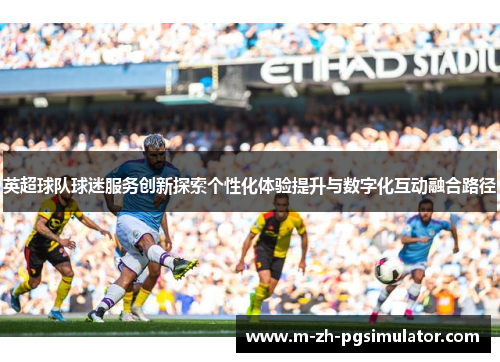 英超球队球迷服务创新探索个性化体验提升与数字化互动融合路径 英超球队球迷服务创新探索个性化体验提升与数字化互动融合路径