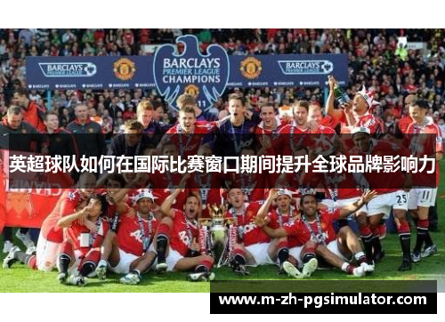 英超球队如何在国际比赛窗口期间提升全球品牌影响力 英超球队如何在国际比赛窗口期间提升全球品牌影响力