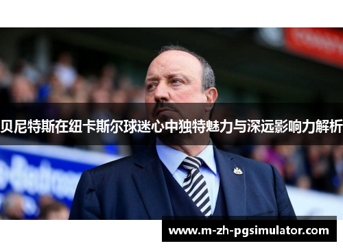 贝尼特斯在纽卡斯尔球迷心中独特魅力与深远影响力解析 贝尼特斯在纽卡斯尔球迷心中独特魅力与深远影响力解析
