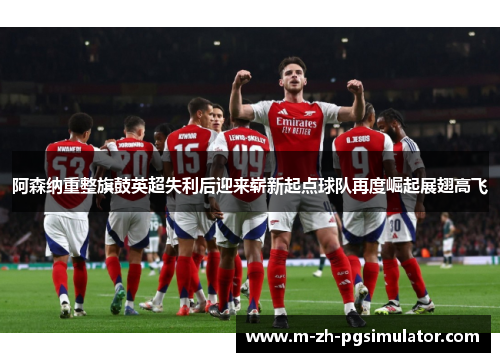 阿森纳重整旗鼓英超失利后迎来崭新起点球队再度崛起展翅高飞