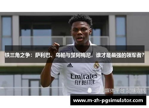 铁三角之争：萨利巴、乌帕与楚阿梅尼，谁才是最强的领军者？
