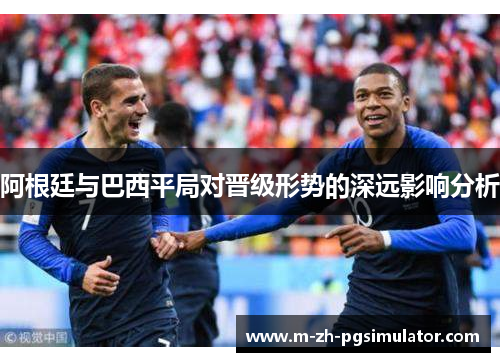 阿根廷与巴西平局对晋级形势的深远影响分析 阿根廷与巴西平局对晋级形势的深远影响分析