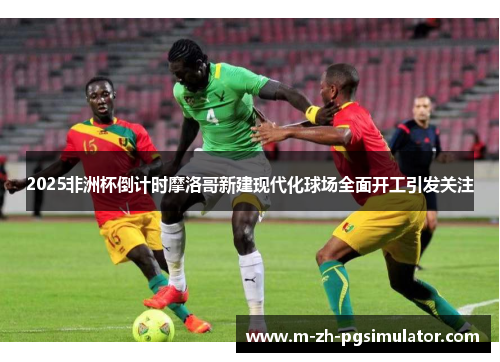 2025非洲杯倒计时摩洛哥新建现代化球场全面开工引发关注