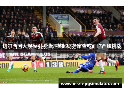 切尔西因大规模引援遭遇英超财务审查或面临严峻挑战 切尔西因大规模引援遭遇英超财务审查或面临严峻挑战