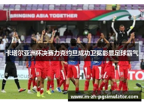 卡塔尔亚洲杯决赛力克约旦成功卫冕彰显足球霸气 卡塔尔亚洲杯决赛力克约旦成功卫冕彰显足球霸气