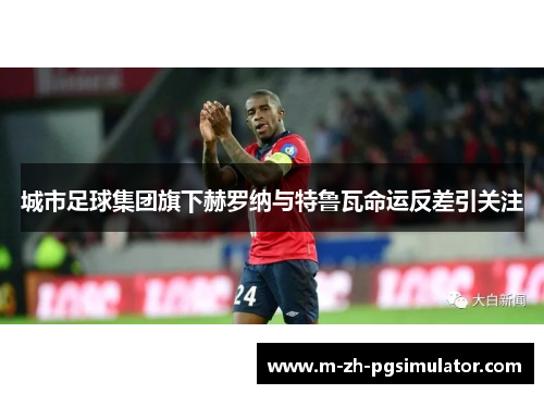 城市足球集团旗下赫罗纳与特鲁瓦命运反差引关注