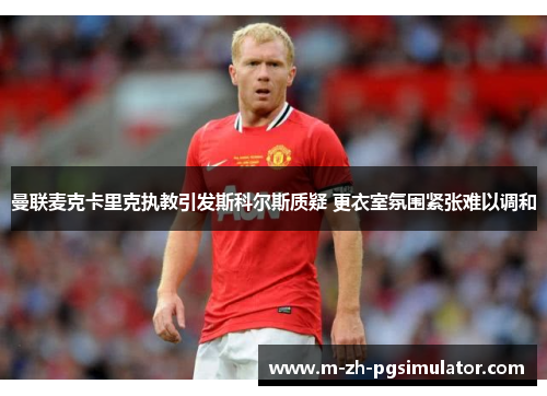 曼联麦克卡里克执教引发斯科尔斯质疑 更衣室氛围紧张难以调和