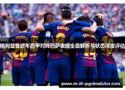 格列兹曼近年西甲对阵巴萨表现全面解析与状态深度评估 格列兹曼近年西甲对阵巴萨表现全面解析与状态深度评估