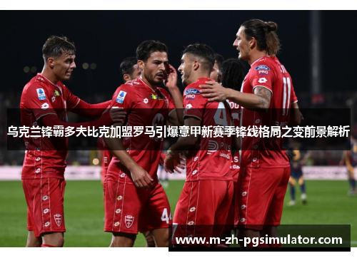 乌克兰锋霸多夫比克加盟罗马引爆意甲新赛季锋线格局之变前景解析