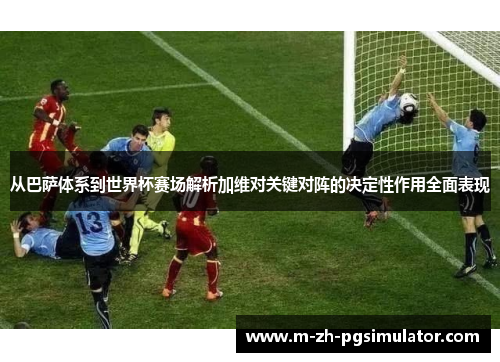 从巴萨体系到世界杯赛场解析加维对关键对阵的决定性作用全面表现